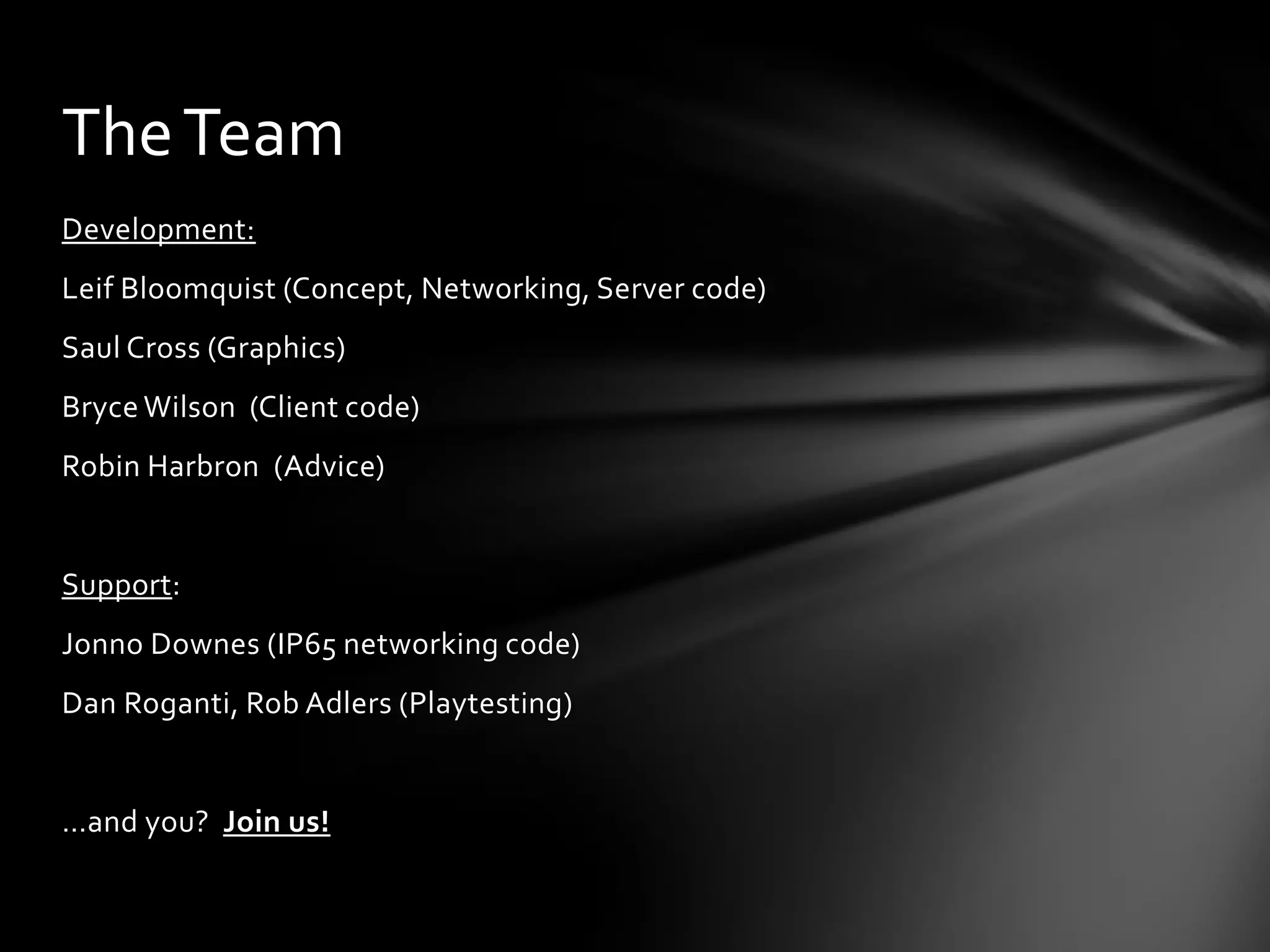Development:
Leif Bloomquist (Concept, Networking, Server code)
Saul Cross (Graphics)
Bryce Wilson (Client code)
Robin Harbron (Advice)
Support:
Jonno Downes (IP65 networking code)
Dan Roganti, Rob Adlers (Playtesting)
…and you? Join us!
TheTeam
 