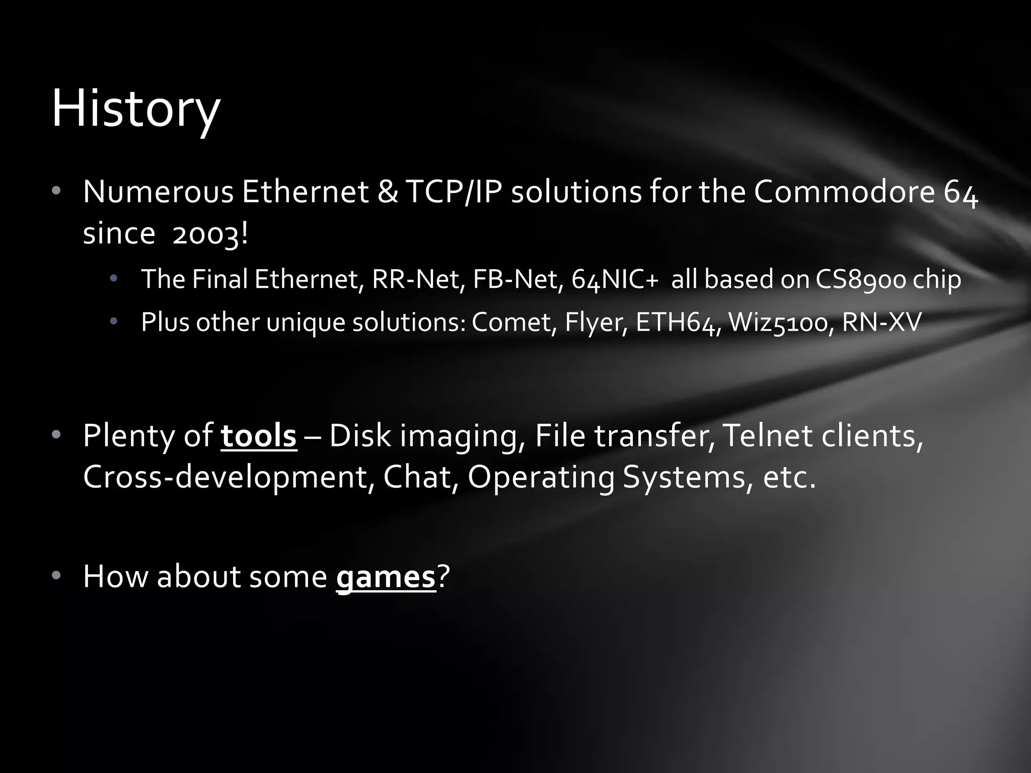 • Numerous Ethernet & TCP/IP solutions for the Commodore 64
since 2003!
• The Final Ethernet, RR-Net, FB-Net, 64NIC+ all based on CS8900 chip
• Plus other unique solutions:Comet, Flyer, ETH64,Wiz5100, RN-XV
• Plenty of tools – Disk imaging, File transfer,Telnet clients,
Cross-development, Chat, Operating Systems, etc.
• How about some games?
History
 