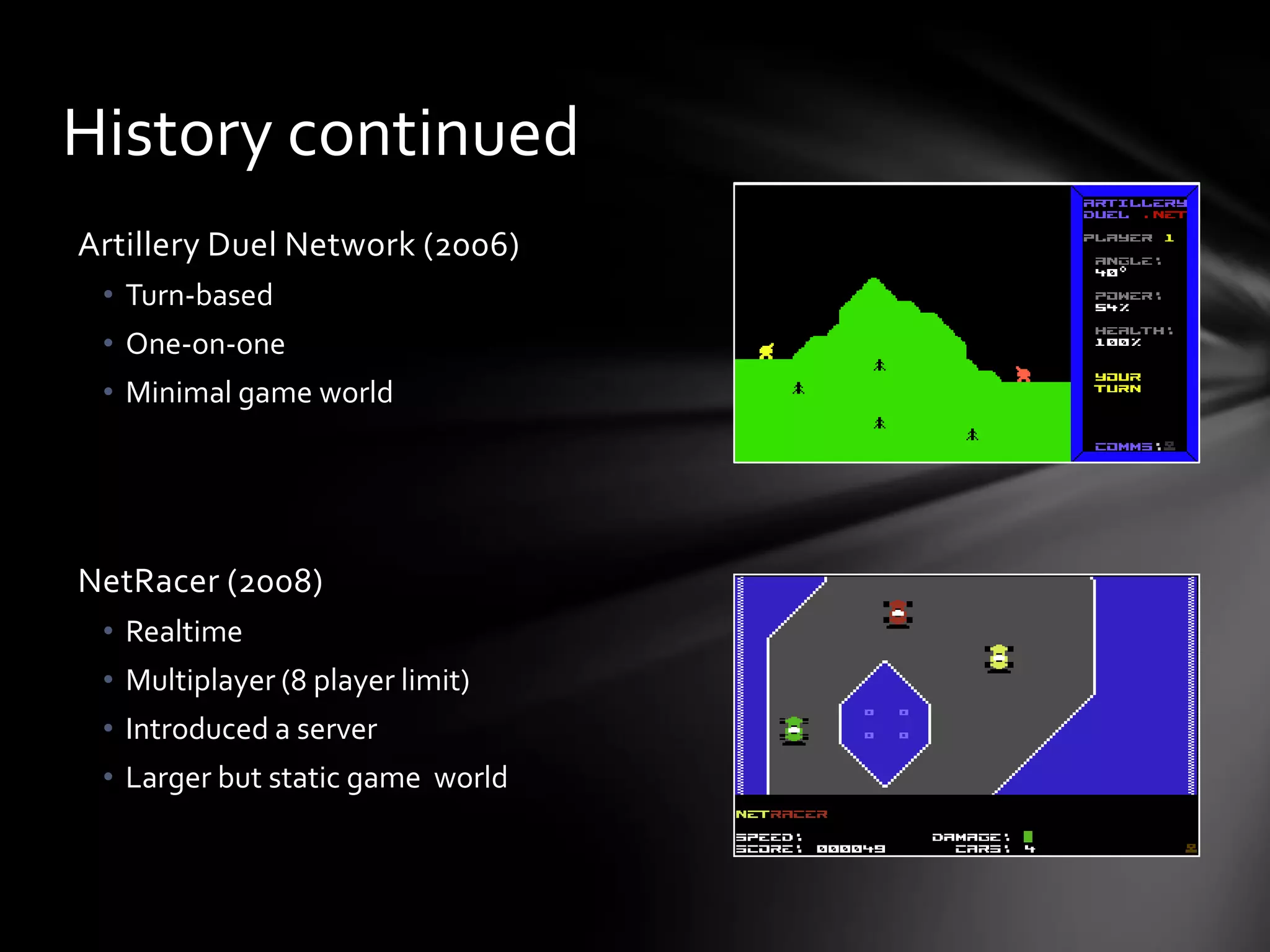 Artillery Duel Network (2006)
• Turn-based
• One-on-one
• Minimal game world
NetRacer (2008)
• Realtime
• Multiplayer (8 player limit)
• Introduced a server
• Larger but static game world
History continued
 