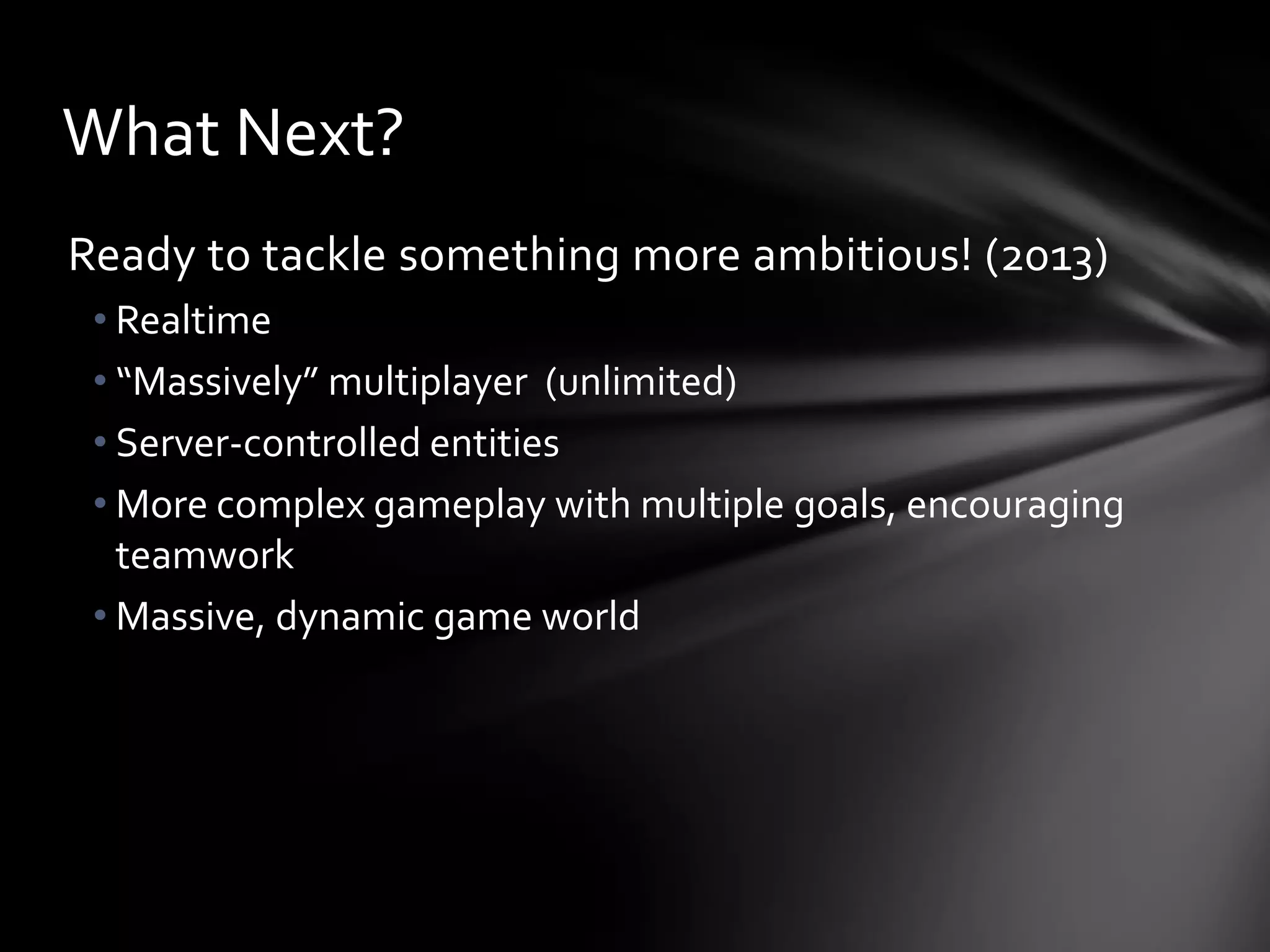 Ready to tackle something more ambitious! (2013)
• Realtime
• “Massively” multiplayer (unlimited)
• Server-controlled entities
• More complex gameplay with multiple goals, encouraging
teamwork
• Massive, dynamic game world
What Next?
 