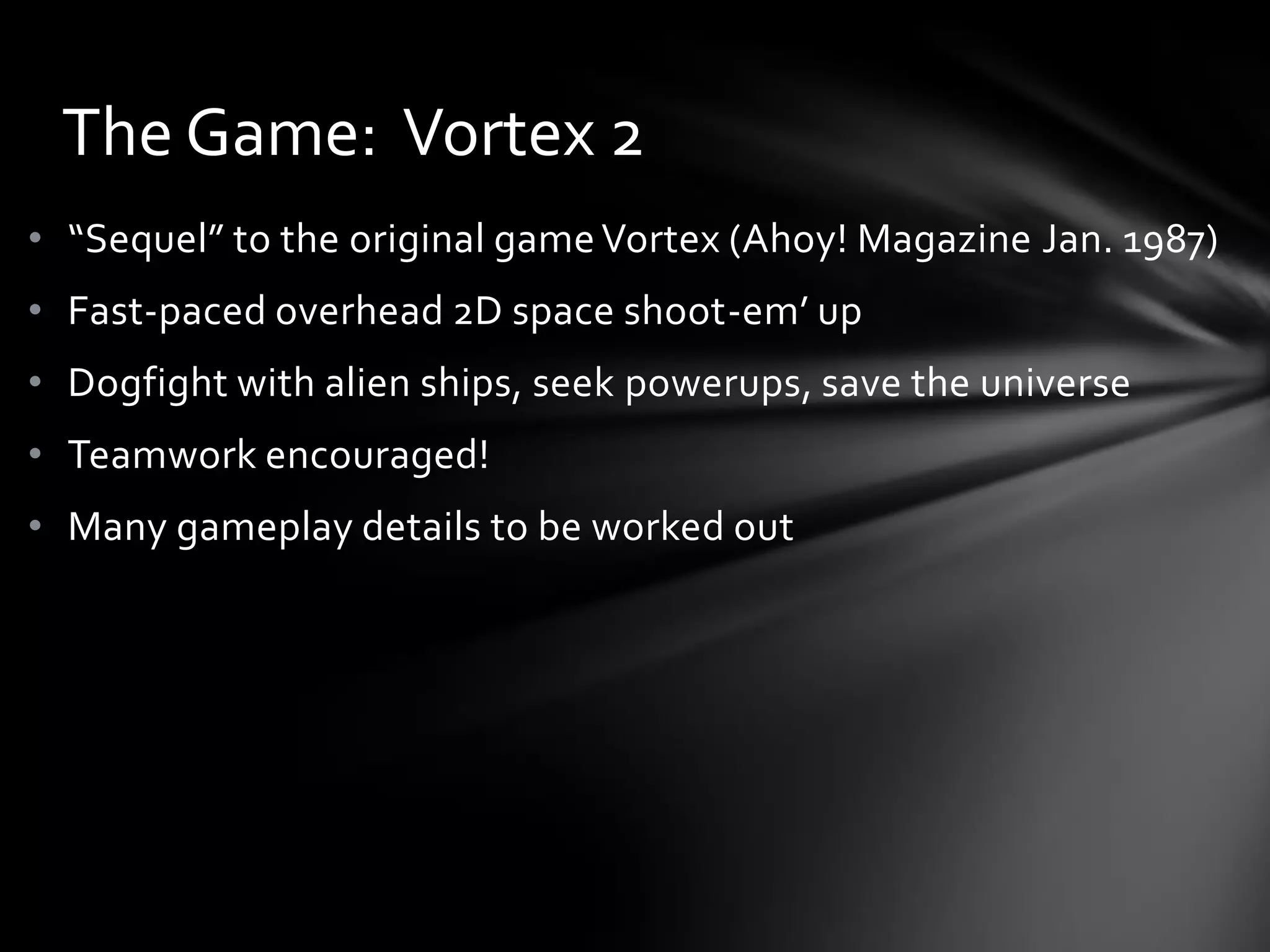 • “Sequel” to the original gameVortex (Ahoy! Magazine Jan. 1987)
• Fast-paced overhead 2D space shoot-em’ up
• Dogfight with alien ships, seek powerups, save the universe
• Teamwork encouraged!
• Many gameplay details to be worked out
The Game: Vortex 2
 