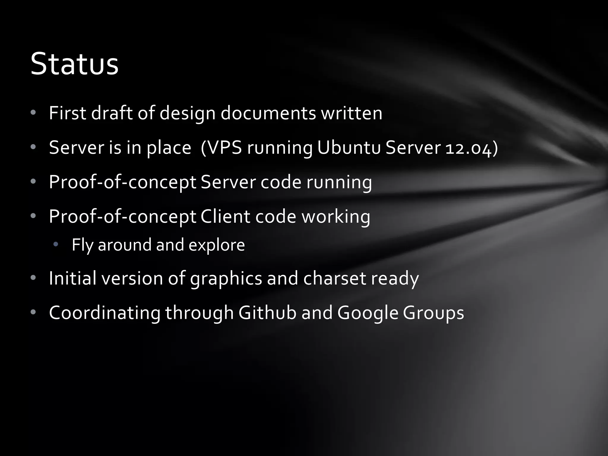 • First draft of design documents written
• Server is in place (VPS running Ubuntu Server 12.04)
• Proof-of-concept Server code running
• Proof-of-concept Client code working
• Fly around and explore
• Initial version of graphics and charset ready
• Coordinating through Github and Google Groups
Status
 