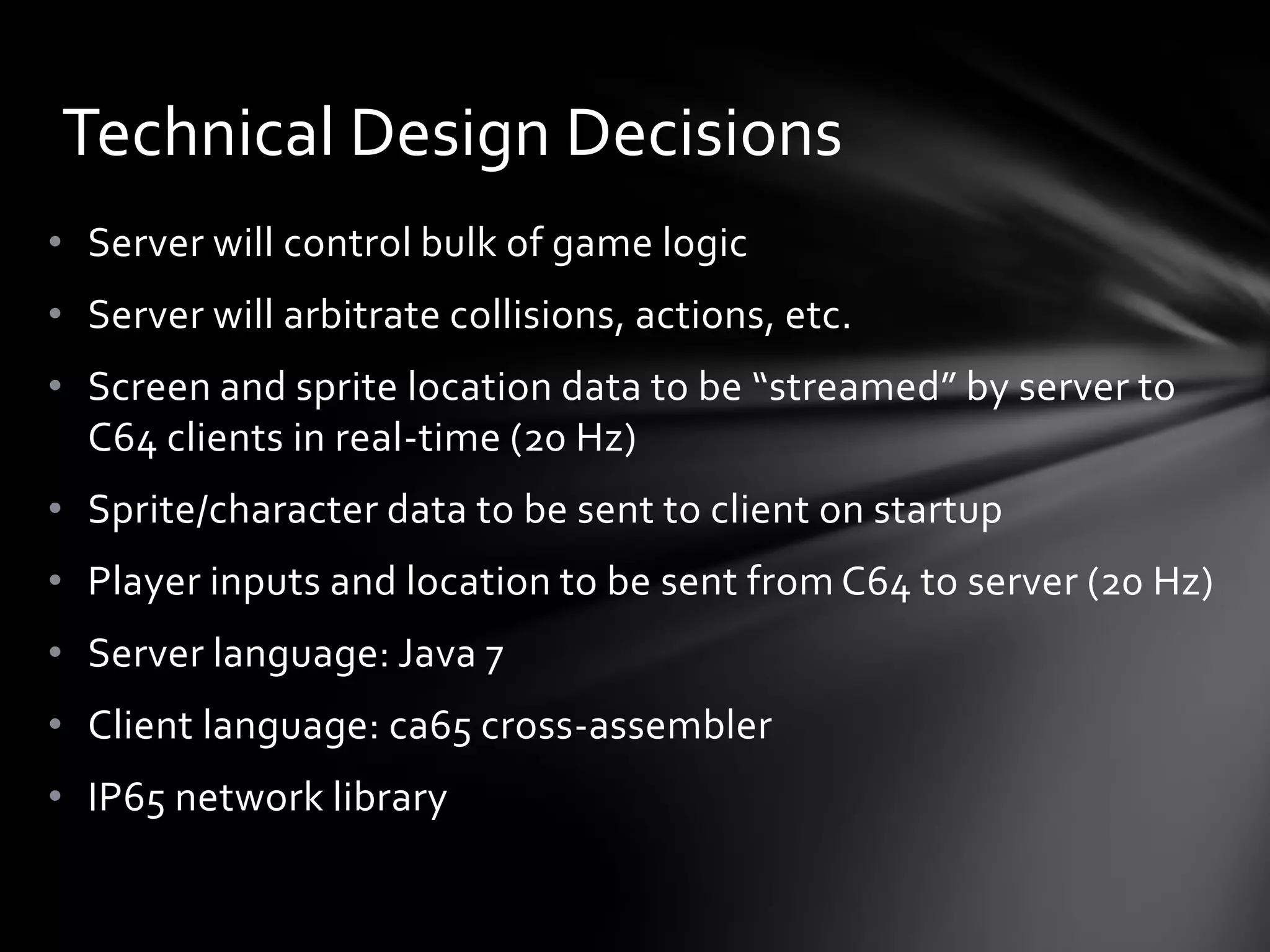 • Server will control bulk of game logic
• Server will arbitrate collisions, actions, etc.
• Screen and sprite location data to be “streamed” by server to
C64 clients in real-time (20 Hz)
• Sprite/character data to be sent to client on startup
• Player inputs and location to be sent from C64 to server (20 Hz)
• Server language: Java 7
• Client language: ca65 cross-assembler
• IP65 network library
Technical Design Decisions
 