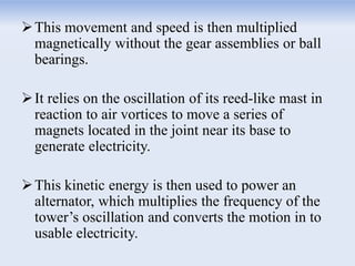 This movement and speed is then multiplied
magnetically without the gear assemblies or ball
bearings.
It relies on the oscillation of its reed-like mast in
reaction to air vortices to move a series of
magnets located in the joint near its base to
generate electricity.
This kinetic energy is then used to power an
alternator, which multiplies the frequency of the
tower’s oscillation and converts the motion in to
usable electricity.
 