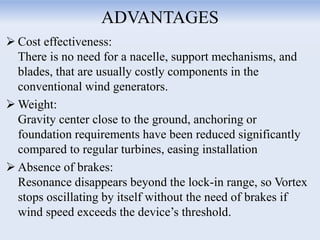 ADVANTAGES
 Cost effectiveness:
There is no need for a nacelle, support mechanisms, and
blades, that are usually costly components in the
conventional wind generators.
 Weight:
Gravity center close to the ground, anchoring or
foundation requirements have been reduced significantly
compared to regular turbines, easing installation
 Absence of brakes:
Resonance disappears beyond the lock-in range, so Vortex
stops oscillating by itself without the need of brakes if
wind speed exceeds the device’s threshold.
 