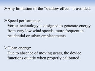 Any limitation of the “shadow effect” is avoided.
Speed performance:
Vortex technology is designed to generate energy
from very low wind speeds, more frequent in
residential or urban emplacements
Clean energy:
Due to absence of moving gears, the device
functions quietly when properly calibrated.
 