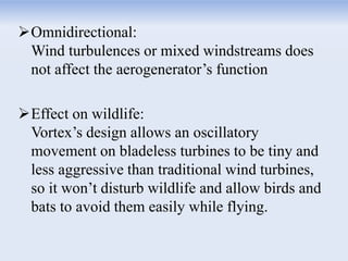 Omnidirectional:
Wind turbulences or mixed windstreams does
not affect the aerogenerator’s function
Effect on wildlife:
Vortex’s design allows an oscillatory
movement on bladeless turbines to be tiny and
less aggressive than traditional wind turbines,
so it won’t disturb wildlife and allow birds and
bats to avoid them easily while flying.
 