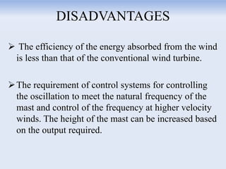 DISADVANTAGES
 The efficiency of the energy absorbed from the wind
is less than that of the conventional wind turbine.
The requirement of control systems for controlling
the oscillation to meet the natural frequency of the
mast and control of the frequency at higher velocity
winds. The height of the mast can be increased based
on the output required.
 