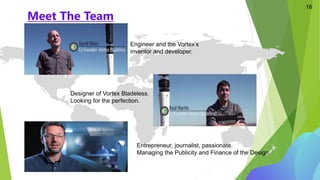 Meet The Team
16
Designer of Vortex Bladeless.
Looking for the perfection.
Engineer and the Vortex’s
inventor and developer.
Entrepreneur, journalist, passionate.
Managing the Publicity and Finance of the Design.
 