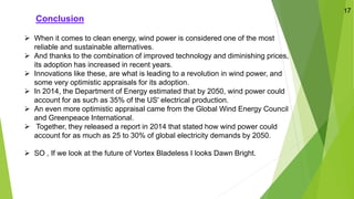 Conclusion
➢ When it comes to clean energy, wind power is considered one of the most
reliable and sustainable alternatives.
➢ And thanks to the combination of improved technology and diminishing prices,
its adoption has increased in recent years.
➢ Innovations like these, are what is leading to a revolution in wind power, and
some very optimistic appraisals for its adoption.
➢ In 2014, the Department of Energy estimated that by 2050, wind power could
account for as such as 35% of the US' electrical production.
➢ An even more optimistic appraisal came from the Global Wind Energy Council
and Greenpeace International.
➢ Together, they released a report in 2014 that stated how wind power could
account for as much as 25 to 30% of global electricity demands by 2050.
➢ SO , If we look at the future of Vortex Bladeless I looks Dawn Bright.
17
 