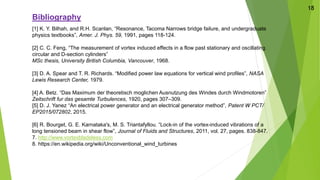 Bibliography
[1] K. Y. Bilhah, and R.H. Scanlan, “Resonance, Tacoma Narrows bridge failure, and undergraduate
physics textbooks”, Amer. J. Phys. 59, 1991, pages 118-124.
[2] C. C. Feng, “The measurement of vortex induced effects in a flow past stationary and oscillating
circular and D-section cylinders”
MSc thesis, University British Columbia, Vancouver, 1968.
[3] D. A. Spear and T. R. Richards. “Modified power law equations for vertical wind profiles”, NASA
Lewis Research Center, 1979.
[4] A. Betz. “Das Maximum der theoretisch moglichen Ausnutzung des Windes durch Windmotoren”
Zeitschrift fur das gesamte Turbulences, 1920, pages 307–309.
[5] D. J. Yanez “An electrical power generator and an electrical generator method”, Patent W PCT/
EP2015/072802, 2015.
[6] R. Bourget, G. E. Karnataka's, M. S. Triantafyllou. “Lock-in of the vortex-induced vibrations of a
long tensioned beam in shear flow”, Journal of Fluids and Structures, 2011, vol. 27, pages. 838-847.
7. http://www.vortexbladeless.com
8. https://en.wikipedia.org/wiki/Unconventional_wind_turbines
18
 
