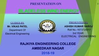 PRESENTATION ON
BLADELESS WIND ENERGY
GUIDED BY
Mr. VIKAS PATEL
Department Of
Electrical Engineering
PRESENTED BY
ASHISH KUMAR SAROJ
Roll No.-1673720017
3rd YEAR
ELECTRICAL ENGINEERING
RAJKIYA ENGINEERING COLLEGE
AMBEDKAR NAGAR
2018-19
2
 