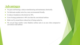 Advantages
 No gears and bearings, reduces manufacturing and maintenance drastically.
 No lubricants needed, noise less, more environmental friendly.
 It reduces foundation at the bottom by 50%.
 Cost of energy production is 40% less than the conventional turbines
 Birds can fly around them without fear of being sucked in.
 We can put large number vortex bladeless turbine units in an area when compared to
convention wind turbines
 