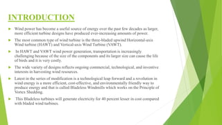 INTRODUCTION
 Wind power has become a useful source of energy over the past few decades as larger,
more efficient turbine designs have produced ever-increasing amounts of power.
 The most common type of wind turbine is the three-bladed upwind Horizontal-axis
Wind turbine (HAWT) and Vertical-axis Wind Turbine (VAWT).
 In HAWT and VAWT wind power generation, transportation is increasingly
challenging because of the size of the components and its larger size can cause the life
of birds and it is very costly.
 The wide variety of designs reflects ongoing commercial, technological, and inventive
interests in harvesting wind resources.
 Latest in the series of modification is a technological leap forward and a revolution in
wind energy is a more efficient, cost-effective, and environmentally friendly way to
produce energy and that is called Bladeless Windmills which works on the Principle of
Vortex Shedding.
 This Bladeless turbines will generate electricity for 40 percent lesser in cost compared
with bladed wind turbines.
 