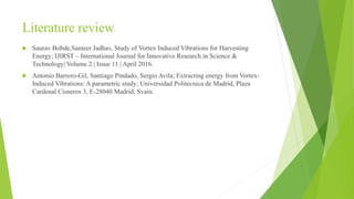 Literature review
 Saurav Bobde,Sameer Jadhav, Study of Vortex Induced Vibrations for Harvesting
Energy; IJIRST – International Journal for Innovative Research in Science &
Technology| Volume 2 | Issue 11 | April 2016.
 Antonio Barrero-Gil, Santiago Pindado, Sergio Avila; Extracting energy from Vortex-
Induced Vibrations: A parametric study; Universidad Politecnica de Madrid, Plaza
Cardenal Cisneros 3, E-28040 Madrid, Svain.
 