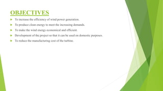OBJECTIVES
 To increase the efficiency of wind power generation.
 To produce clean energy to meet the increasing demands.
 To make the wind energy economical and efficient.
 Development of the project so that it can be used on domestic purposes.
 To reduce the manufacturing cost of the turbine.
 