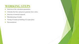 WORKING STEPS
 Selection of the calculation parameters.
 Calculate the force and power generate from vortex.
 Selection of material required.
 Manufacturing of model.
 Testing of model on building of in open place.
 Documentation
 