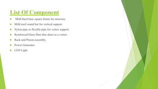 List Of Component
 Mild Steel base square frame for structure.
 Mild steel round bar for vertical support.
 Nylon pipe or flexible pipe for vortex support.
 Reinforced Glass fiber thin sheet as a vortex.
 Rack and Pinion assembly.
 Power Generator.
 LED Light.
 