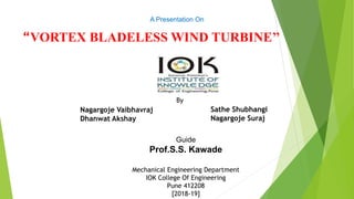 “VORTEX BLADELESS WIND TURBINE’’
Nagargoje Vaibhavraj
Dhanwat Akshay
A Presentation On
Guide
Prof.S.S. Kawade
Mechanical Engineering Department
IOK College Of Engineering
Pune 412208
[2018-19]
By
Sathe Shubhangi
Nagargoje Suraj
 