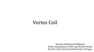Vortex Coil
Dusane Prathamesh Mukund
Under the guidance of Dr. Ing. Martin Novak
For the Czech Technical University in Prague
 