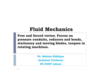 Free and forced vortex, Forces on
pressure conduits, reducers and bends,
stationary and moving blades, torques in
rotating machines.
Dr. Mohsin Siddique
Assistant Professor
NU-FAST Lahore
1
Fluid Mechanics
 