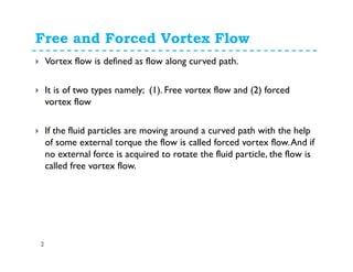 Free and Forced Vortex Flow
2
Vortex flow is defined as flow along curved path.
It is of two types namely; (1). Free vortex flow and (2) forced
vortex flow
If the fluid particles are moving around a curved path with the help
of some external torque the flow is called forced vortex flow.And if
no external force is acquired to rotate the fluid particle, the flow is
called free vortex flow.
 