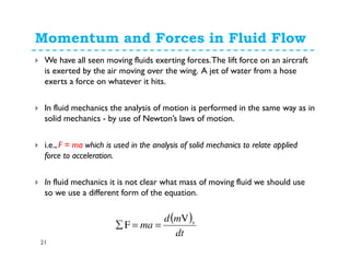 Momentum and Forces in Fluid Flow
21
We have all seen moving fluids exerting forces.The lift force on an aircraft
is exerted by the air moving over the wing. A jet of water from a hose
exerts a force on whatever it hits.
In fluid mechanics the analysis of motion is performed in the same way as in
solid mechanics - by use of Newton’s laws of motion.
i.e., F = ma which is used in the analysis of solid mechanics to relate applied
force to acceleration.
In fluid mechanics it is not clear what mass of moving fluid we should use
so we use a different form of the equation.
( )
dt
md
ma sV
F ==∑
 