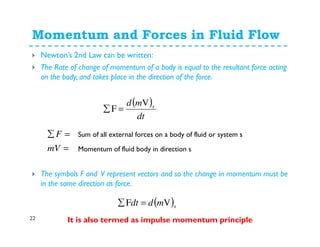 Momentum and Forces in Fluid Flow
22
Newton’s 2nd Law can be written:
The Rate of change of momentum of a body is equal to the resultant force acting
on the body, and takes place in the direction of the force.
The symbols F and V represent vectors and so the change in momentum must be
in the same direction as force.
It is also termed as impulse momentum principle
( )
dt
md sV
F =∑
=
=∑
mV
F Sum of all external forces on a body of fluid or system s
Momentum of fluid body in direction s
( )smddt VF =∑
 