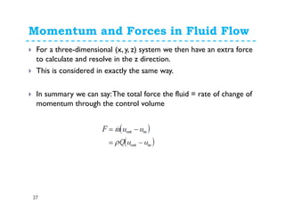 Momentum and Forces in Fluid Flow
27
For a three-dimensional (x, y, z) system we then have an extra force
to calculate and resolve in the z direction.
This is considered in exactly the same way.
In summary we can say:The total force the fluid = rate of change of
momentum through the control volume
 