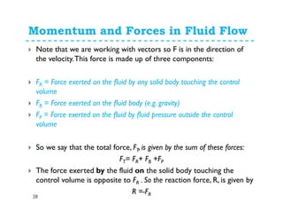 Momentum and Forces in Fluid Flow
28
Note that we are working with vectors so F is in the direction of
the velocity.This force is made up of three components:
FR = Force exerted on the fluid by any solid body touching the control
volume
FB = Force exerted on the fluid body (e.g. gravity)
FP = Force exerted on the fluid by fluid pressure outside the control
volume
So we say that the total force, FT, is given by the sum of these forces:
FT= FR+ FB +FP
The force exerted by the fluid on the solid body touching the
control volume is opposite to FR . So the reaction force, R, is given by
R =-FR
 