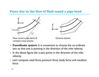 Force due to the flow of fluid round a pipe bend
30
Coordinate system: It is convenient to choose the co-ordinate
axis so that one is pointing in the direction of the inlet velocity.
In the above figure the x-axis points in the direction of the inlet
velocity.
Let’s compute, total force, pressure force, body force and resultant
force
Flow round a pipe bend of
constant cross-section
Control volume
 