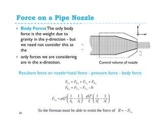 Force on a Pipe Nozzle
38
Body Force: The only body
force is the weight due to
gravity in the y-direction - but
we need not consider this as
the
only forces we are considering
are in the x-direction. Control volume of nozzle
Resultant force on nozzle=total force - pressure force - body force
 