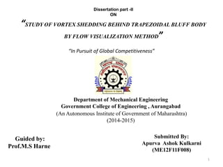 Department of Mechanical Engineering
Government College of Engineering , Aurangabad
(An Autonomous Institute of Government of Maharashtra)
(2014-2015)
1
Guided by:
Prof.M.S Harne
Submitted By:
Apurva Ashok Kulkarni
(ME12F11F008)
Dissertation part -II
ON
“STUDY OF VORTEX SHEDDING BEHIND TRAPEZOIDAL BLUFF BODY
BY FLOW VISUALIZATION METHOD”
“In Pursuit of Global Competitiveness”
 