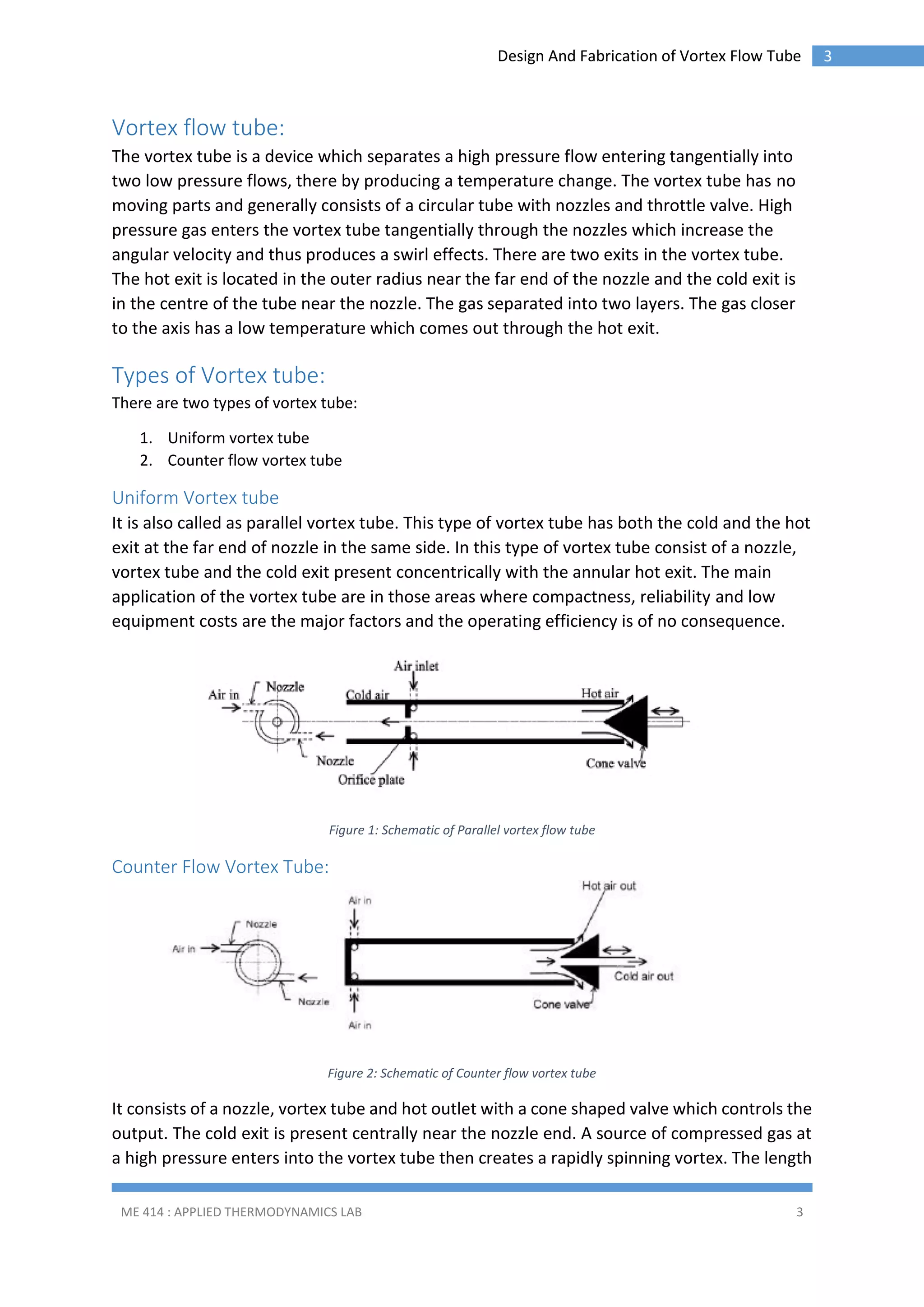 Design And Fabrication of Vortex Flow Tube

Vortex flow tube:
The vortex tube is a device which separates a high pressure flow entering tangentially into
two low pressure flows, there by producing a temperature change. The vortex tube has no
moving parts and generally consists of a circular tube with nozzles and throttle valve. High
pressure gas enters the vortex tube tangentially through the nozzles which increase the
angular velocity and thus produces a swirl effects. There are two exits in the vortex tube.
The hot exit is located in the outer radius near the far end of the nozzle and the cold exit is
in the centre of the tube near the nozzle. The gas separated into two layers. The gas closer
to the axis has a low temperature which comes out through the hot exit.

Types of Vortex tube:
There are two types of vortex tube:
1. Uniform vortex tube
2. Counter flow vortex tube

Uniform Vortex tube
It is also called as parallel vortex tube. This type of vortex tube has both the cold and the hot
exit at the far end of nozzle in the same side. In this type of vortex tube consist of a nozzle,
vortex tube and the cold exit present concentrically with the annular hot exit. The main
application of the vortex tube are in those areas where compactness, reliability and low
equipment costs are the major factors and the operating efficiency is of no consequence.

Figure 1: Schematic of Parallel vortex flow tube

Counter Flow Vortex Tube:

Figure 2: Schematic of Counter flow vortex tube

It consists of a nozzle, vortex tube and hot outlet with a cone shaped valve which controls the
output. The cold exit is present centrally near the nozzle end. A source of compressed gas at
a high pressure enters into the vortex tube then creates a rapidly spinning vortex. The length
ME 414 : APPLIED THERMODYNAMICS LAB

3

3

 