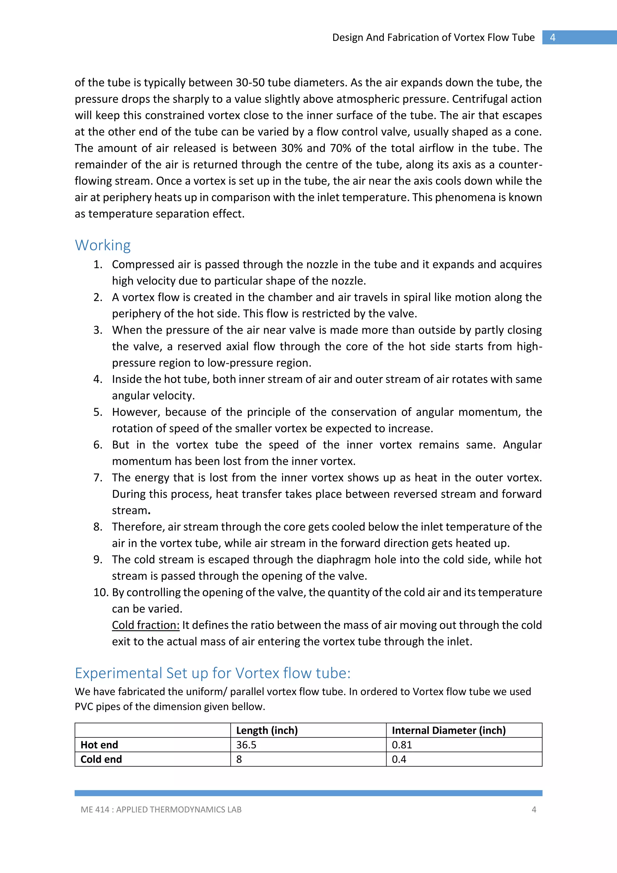 Design And Fabrication of Vortex Flow Tube

of the tube is typically between 30-50 tube diameters. As the air expands down the tube, the
pressure drops the sharply to a value slightly above atmospheric pressure. Centrifugal action
will keep this constrained vortex close to the inner surface of the tube. The air that escapes
at the other end of the tube can be varied by a flow control valve, usually shaped as a cone.
The amount of air released is between 30% and 70% of the total airflow in the tube. The
remainder of the air is returned through the centre of the tube, along its axis as a counterflowing stream. Once a vortex is set up in the tube, the air near the axis cools down while the
air at periphery heats up in comparison with the inlet temperature. This phenomena is known
as temperature separation effect.

Working
1. Compressed air is passed through the nozzle in the tube and it expands and acquires
high velocity due to particular shape of the nozzle.
2. A vortex flow is created in the chamber and air travels in spiral like motion along the
periphery of the hot side. This flow is restricted by the valve.
3. When the pressure of the air near valve is made more than outside by partly closing
the valve, a reserved axial flow through the core of the hot side starts from highpressure region to low-pressure region.
4. Inside the hot tube, both inner stream of air and outer stream of air rotates with same
angular velocity.
5. However, because of the principle of the conservation of angular momentum, the
rotation of speed of the smaller vortex be expected to increase.
6. But in the vortex tube the speed of the inner vortex remains same. Angular
momentum has been lost from the inner vortex.
7. The energy that is lost from the inner vortex shows up as heat in the outer vortex.
During this process, heat transfer takes place between reversed stream and forward
stream.
8. Therefore, air stream through the core gets cooled below the inlet temperature of the
air in the vortex tube, while air stream in the forward direction gets heated up.
9. The cold stream is escaped through the diaphragm hole into the cold side, while hot
stream is passed through the opening of the valve.
10. By controlling the opening of the valve, the quantity of the cold air and its temperature
can be varied.
Cold fraction: It defines the ratio between the mass of air moving out through the cold
exit to the actual mass of air entering the vortex tube through the inlet.

Experimental Set up for Vortex flow tube:
We have fabricated the uniform/ parallel vortex flow tube. In ordered to Vortex flow tube we used
PVC pipes of the dimension given bellow.
Hot end
Cold end

Length (inch)
36.5
8

ME 414 : APPLIED THERMODYNAMICS LAB

Internal Diameter (inch)
0.81
0.4

4

4

 