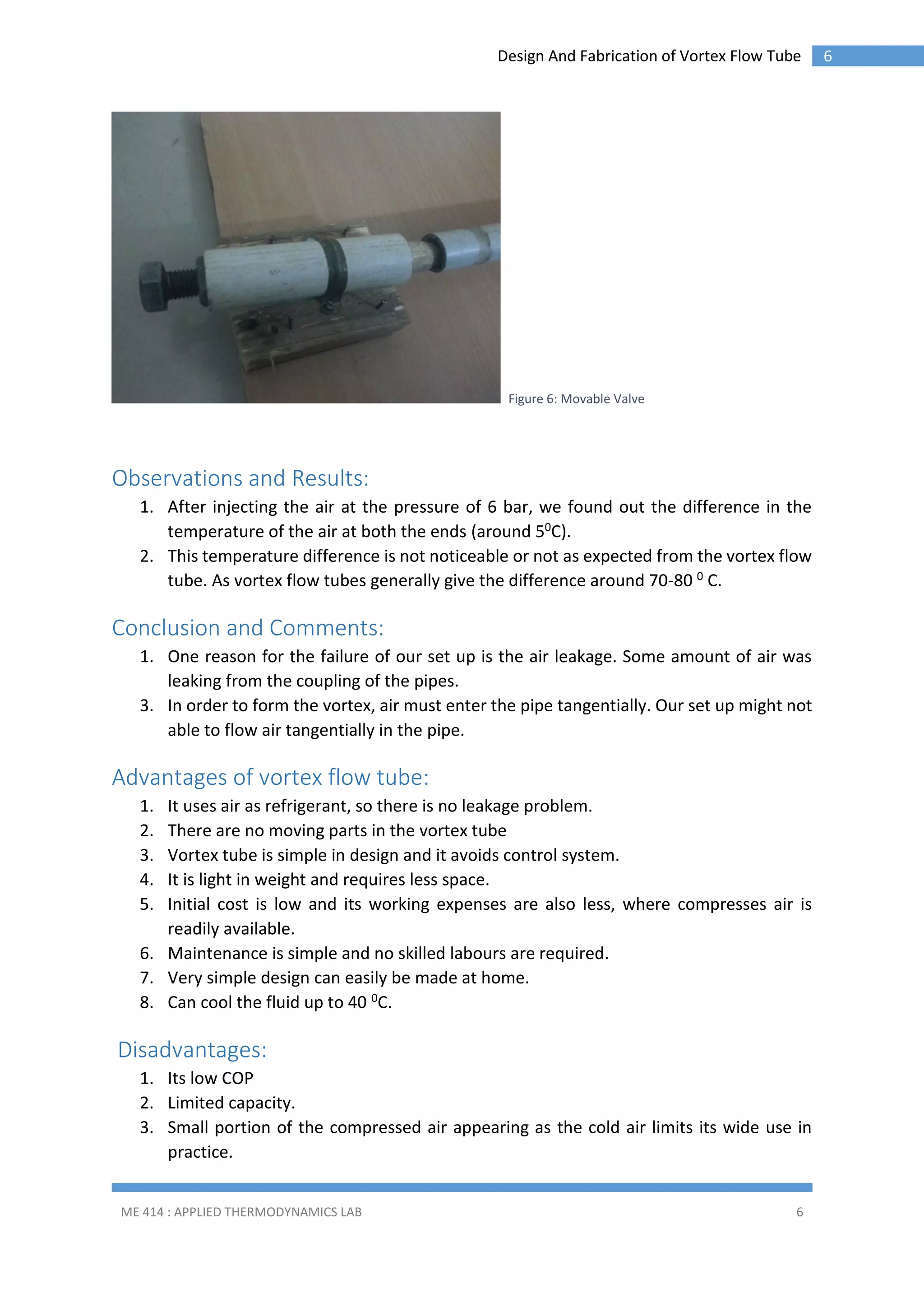 Design And Fabrication of Vortex Flow Tube

Figure 6: Movable Valve

Observations and Results:
1. After injecting the air at the pressure of 6 bar, we found out the difference in the
temperature of the air at both the ends (around 50C).
2. This temperature difference is not noticeable or not as expected from the vortex flow
tube. As vortex flow tubes generally give the difference around 70-80 0 C.

Conclusion and Comments:
1. One reason for the failure of our set up is the air leakage. Some amount of air was
leaking from the coupling of the pipes.
3. In order to form the vortex, air must enter the pipe tangentially. Our set up might not
able to flow air tangentially in the pipe.

Advantages of vortex flow tube:
1.
2.
3.
4.
5.

It uses air as refrigerant, so there is no leakage problem.
There are no moving parts in the vortex tube
Vortex tube is simple in design and it avoids control system.
It is light in weight and requires less space.
Initial cost is low and its working expenses are also less, where compresses air is
readily available.
6. Maintenance is simple and no skilled labours are required.
7. Very simple design can easily be made at home.
8. Can cool the fluid up to 40 0C.

Disadvantages:
1. Its low COP
2. Limited capacity.
3. Small portion of the compressed air appearing as the cold air limits its wide use in
practice.
ME 414 : APPLIED THERMODYNAMICS LAB

6

6

 