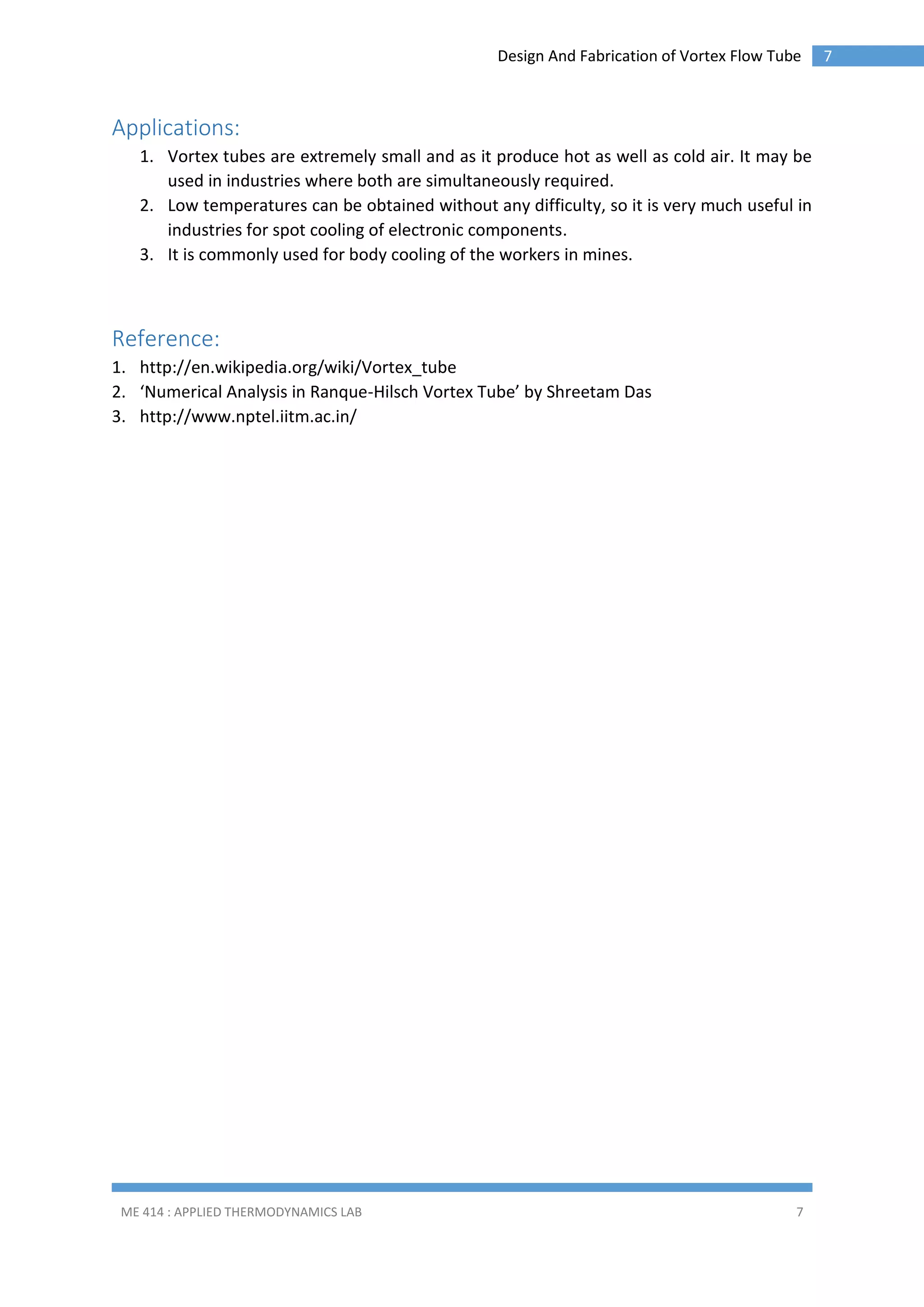 Design And Fabrication of Vortex Flow Tube

Applications:
1. Vortex tubes are extremely small and as it produce hot as well as cold air. It may be
used in industries where both are simultaneously required.
2. Low temperatures can be obtained without any difficulty, so it is very much useful in
industries for spot cooling of electronic components.
3. It is commonly used for body cooling of the workers in mines.

Reference:
1. http://en.wikipedia.org/wiki/Vortex_tube
2. ‘Numerical Analysis in Ranque-Hilsch Vortex Tube’ by Shreetam Das
3. http://www.nptel.iitm.ac.in/

ME 414 : APPLIED THERMODYNAMICS LAB

7

7

 