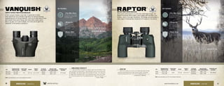 KEY FEATURES:
Vanquish
®
COMPACT REVERSE PORRO PRISM BINOCULARS
If this compact traveler could talk, it would tell of world-
class adventures and probably brag about its forward-thinking
engineering and on-the-go features—such as its wide field of view
and reverse Porro prism design with fully multi-coated optics.
Add in its lean 12.7 ounce weight, and most would agree the
Vanquish®
is the perfect companion.
SKU
MAGNIFICATION X
OBJECTIVE LENS
CLOSE FOCUS
DISTANCE
WEIGHT
HEIGHT X
WIDTH
EYE RELIEF
ADJUSTMENT
FIELD OF VIEW
1,000 YARDS/DEGREES
INTERPUPILLARY
DISTANCE
VNQ-1026 10 x 26
7.6’ 12.7 oz 4.7 x 4.4”
16mm 294’ / 5.6°
57-71mm
VNQ-0826 8 x 26 15mm 352’ / 6.7°
Raptor
®
MID SIZE PORRO PRISM BINOCULARS
Porro prism performance in a mid-size, wide-angle design, the
Raptor®
binocular offers bright, crisp images with excellent color
fidelity—even in low light conditions. The design accommodates a
wide range of interpupillary distances to fit anyone in the family.
KEY FEATURES:
SKU
MAGNIFICATION X
OBJECTIVE LENS
CLOSE FOCUS
DISTANCE
WEIGHT
HEIGHT X
WIDTH
EYE RELIEF
ADJUSTMENT
FIELD OF VIEW
1,000 YARDS/DEGREES
INTERPUPILLARY
DISTANCE
R385 8.5 x 32
15.0’ 17.3 oz 4.5 x 5.7”
14.0mm 390’ / 7.4°
50-70mm
R365 6.5 x 32 20.0mm 410’ / 7.8°
4Rubber Armor
The durable rubber armor
provides a secure, non-slip
grip.
4Rubber Armor
The durable rubber armor
provides a secure, non-slip
grip.
4Nitrogen Gas
Nitrogen gas purged
and o-ring sealed for
fogproof and waterproof
performance.
4Nitrogen Gas
Nitrogen gas purging
with o-ring seals delivers
fogproof and waterproof
performance.
4Fully Multi-Coated
Anti-reflective lens coatings
on every lens surface allows
for brighter views.
4Fully Multi-Coated
Anti-reflective lens coatings
on every lens surface allows
for brighter views.
UNBELIEVABLE VERSATILITY
I have had these binoculars for about a year now and they’ve more
than exceeded my expectations. I was looking for a pair of binos that would
be lightweight, with decent optics and not break the bank. The sharpness
of image these binoculars have is very impressive given their price range.
It’s an all-around great pair of scouting binoculars. I highly recommend
them. 				 –adupre, Oregon
GREAT BUY
Short from being run over by a car, these have been through
just about everything that has been thrown at them, including a
2-year-old playing with them, and they are still going strong!
		 —semperfi2147, California
30 31www.VortexOptics.comVORTEX OPTICSBINOCULARS - VANQUISH BINOCULARS - RAPTOR
VISIT: www.VortexOptics.com for more detailed information.
VISIT: www.VortexOptics.com for more detailed information.
 