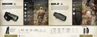 KEY FEATURES: KEY FEATURES:
US Patent D603,436S US Patent 8,116,015
4XD™
Extra-low dispersion glass
increases resolution and color
fidelity, resulting in crisper,
sharper images.
4Argon Gas
Argon gas-purged and
o-ring-sealed for fogproof
and waterproof performance.
4Shockproof
Shockproof construction
withstands impact.
4XR™
Fully multi-coated lenses
deliver the highest level
of light transmission for
maximum brightness.
4ArmorTek®
It protects exterior lenses
from scratches, oil, and dirt.
4Rubber Armor
The durable rubber armor pro-
vides a secure, non-slip grip.
4Nitrogen Gas
Nitrogen gas-purging
with o-ring seals delivers
fogproof and waterproof
performance.
4Fully Multi-Coated
Anti-reflective lens coatings
on every lens surface allows
for brighter views.
AVAILABLE MODELS:
25mm 36mm
3-POSITION UTILITY CLIP
The versatile, multi-position
utility clip allows quick
attachment of the Recon to
belts and pack straps.
32 33www.VortexOptics.comVORTEX OPTICS
Recon
®
MONOCULAR
Lightweight, compact, and powerful, the 15 x 50 Recon®
is a full-featured,
hand-held optic designed for easy packing into the high country when gear
weight is a deciding factor. With an integral hand strap and carry clip, the
Recon weighs only 15.2 ounces. Perfect when every ounce in your pack
should add pounds to your freezer.
SKU
MAGNIFICATION X
OBJECTIVE LENS
EYE RELIEF
ADJUSTMENT
CLOSE FOCUS
DISTANCE
FIELD OF VIEW
AT 1,000 YARDS / DEGREES
WEIGHT LENGTH
RH50 15 x 50 16.0mm 12.0’ 215’ / 4.1° 15.2 oz 7.0”
SKU
MAGNIFICATION X
OBJECTIVE LENS
EYE RELIEF
ADJUSTMENT
CLOSE FOCUS
DISTANCE
FIELD OF VIEW
AT 1,000 YARDS / DEGREES
WEIGHT LENGTH
S136 10 x 36 15.0mm
16.4’
325’ / 6.2°
9.7 oz 4.9”
S836 8 x 36 18.0mm 393’ / 7.5°
S105 10 x 25 14.5mm
16.4’
315’ / 6.0°
5.6 oz 4.4”
S825 8 x 25 15.0mm 378’ / 7.2°
MONOCULARS - RECON
Solo
®
MONOCULARS
You can always have a quality optic close at hand with the Solo®
monocular. This compact, easy-to-carry monocular delivers quality
viewing for outdoor enthusiasts who wish to bring nature a bit closer.
And with the integral utility clip (36mm model only), it attaches to
flat-edged surfaces for quick external access. From bowhunters to
backpackers, the Solo makes a great addition to any gear list.
MONOCULARS - SOLO
VISIT: www.VortexOptics.com for more detailed information.
VISIT: www.VortexOptics.com for more detailed information.
 