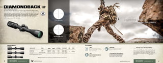 DIAMONDBACK
®
HPHIGH PERFORMANCE RIFLESCOPES
AVAILABLE MODELS:
2-8 X 32
3-12 X 42
4-16 X 42
The Diamondback®
HP offers a full array of high-performance features that
discerning hunters will appreciate—game animals, not so much. XD extra-low
dispersion glass increases resolution and color fidelity, and the XR fully multi-
coated lenses maximize every minute of shooting light. The easily accessible
side focus/parallax adjustment keeps a slim profile for optimal mounting
height. The Diamondback HP is well-equipped for any hunter looking for a
1-inch scope—and a 200-inch deer.
4XD™
Extra-low dispersion glass increases
resolution and color fidelity, resulting in
crisper, sharper images.
4Argon Gas
Argon gas-purged and o-ring-sealed for
fogproof and waterproof performance.
4XR™
Fully multi-coated lenses deliver the
highest level of light transmission for
maximum brightness.
4Precision-Glide Erector System™
This system ensures the components in the
zoom lens mechanism glide smoothly and
cleanly through all magnification ranges.
MAGNIFICATION X
OBJECTIVE LENS
RETICLE
OPTIONS
WEIGHT LENGTH
EYE RELIEF
(MAX POWER)
FIELD OF VIEW
@ 100 YARDS
TUBE
SIZE
TURRET
STYLE
4-16 x 42 V-Plex
or
Dead-Hold BDC
18.0 oz 12.5” 4.0” 23.8 - 6.1’
1” Capped3-12 x 42 18.0 oz 12.5” 4.0” 28.8 - 8.2’
2-8 x 32 15.9 oz 11.6” 4.6” 41.9 - 12.2’
Dead-Hold BDC reticle
V-Plex MOA reticle
KEY FEATURES:
Duel Use: Shooting Tactical / Hunting
INCREDIBLE VALUE AND GREAT PRODUCT!
I recently bought this scope. The adjustments are
simple and accurate. Shooting late into the evening and early
in the morning is simplified by the light gathering ability. This
scope outperforms much higher priced scopes. Buying the
Diamondback is a no-brainer, and I highly recommend
this scope.			 –CD72, Utah
VISIT: www.VortexOptics.com or page 44 for more detailed information on specs or reticles.
10 11www.VortexOptics.comVORTEX OPTICSRIFLESCOPES - DIAMONDBACK HP RIFLESCOPES - DIAMONDBACK HP
 