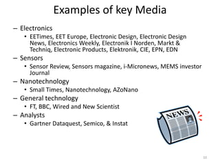 Examples of key Media
– Electronics
   • EETimes, EET Europe, Electronic Design, Electronic Design
     News, Electronics Weekly, Electronik I Norden, Markt &
     Techniq, Electronic Products, Elektronik, CIE, EPN, EDN
– Sensors
   • Sensor Review, Sensors magazine, i-Micronews, MEMS investor
     Journal
– Nanotechnology
   • Small Times, Nanotechnology, AZoNano
– General technology
   • FT, BBC, Wired and New Scientist
– Analysts
   • Gartner Dataquest, Semico, & Instat



                                                                   10
 