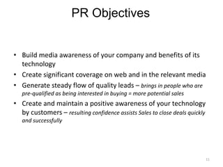 PR Objectives


• Build media awareness of your company and benefits of its
  technology
• Create significant coverage on web and in the relevant media
• Generate steady flow of quality leads – brings in people who are
   pre-qualified as being interested in buying = more potential sales
• Create and maintain a positive awareness of your technology
  by customers – resulting confidence assists Sales to close deals quickly
   and successfully




                                                                             11
 