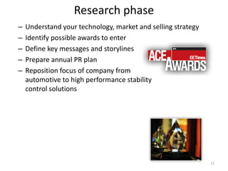 Research phase
–   Understand your technology, market and selling strategy
–   Identify possible awards to enter
–   Define key messages and storylines
–   Prepare annual PR plan
–   Reposition focus of company from
    automotive to high performance stability
    control solutions




                                                              12
 