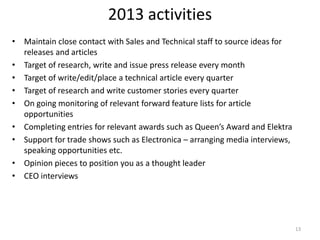 2013 activities
• Maintain close contact with Sales and Technical staff to source ideas for
  releases and articles
• Target of research, write and issue press release every month
• Target of write/edit/place a technical article every quarter
• Target of research and write customer stories every quarter
• On going monitoring of relevant forward feature lists for article
  opportunities
• Completing entries for relevant awards such as Queen’s Award and Elektra
• Support for trade shows such as Electronica – arranging media interviews,
  speaking opportunities etc.
• Opinion pieces to position you as a thought leader
• CEO interviews




                                                                              13
 