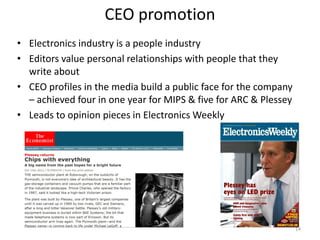 CEO promotion
• Electronics industry is a people industry
• Editors value personal relationships with people that they
  write about
• CEO profiles in the media build a public face for the company
  – achieved four in one year for MIPS & five for ARC & Plessey
• Leads to opinion pieces in Electronics Weekly




                                                                  14
 