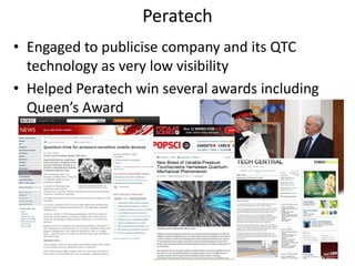 Peratech
• Engaged to publicise company and its QTC
  technology as very low visibility
• Helped Peratech win several awards including
  Queen’s Award




                                                 18
 