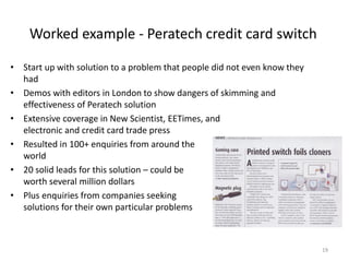 Worked example - Peratech credit card switch

• Start up with solution to a problem that people did not even know they
  had
• Demos with editors in London to show dangers of skimming and
  effectiveness of Peratech solution
• Extensive coverage in New Scientist, EETimes, and
  electronic and credit card trade press
• Resulted in 100+ enquiries from around the
  world
• 20 solid leads for this solution – could be
  worth several million dollars
• Plus enquiries from companies seeking
  solutions for their own particular problems



                                                                           19
 