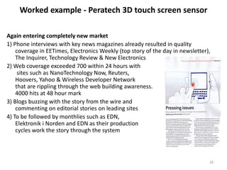 Worked example - Peratech 3D touch screen sensor

Again entering completely new market
1) Phone interviews with key news magazines already resulted in quality
    coverage in EETimes, Electronics Weekly (top story of the day in newsletter),
    The Inquirer, Technology Review & New Electronics
2) Web coverage exceeded 700 within 24 hours with
     sites such as NanoTechnology Now, Reuters,
    Hoovers, Yahoo & Wireless Developer Network
    that are rippling through the web building awareness.
    4000 hits at 48 hour mark
3) Blogs buzzing with the story from the wire and
    commenting on editorial stories on leading sites
4) To be followed by monthlies such as EDN,
    Elektronik i Norden and EDN as their production
    cycles work the story through the system



                                                                                20
 