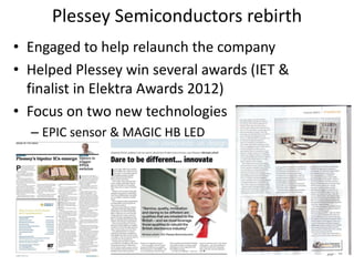 Plessey Semiconductors rebirth
• Engaged to help relaunch the company
• Helped Plessey win several awards (IET &
  finalist in Elektra Awards 2012)
• Focus on two new technologies
  – EPIC sensor & MAGIC HB LED




                                             23
 