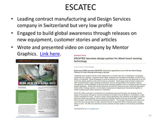 ESCATEC
• Leading contract manufacturing and Design Services
  company in Switzerland but very low profile
• Engaged to build global awareness through releases on
  new equipment, customer stories and articles
• Wrote and presented video on company by Mentor
  Graphics. Link here.




                                                          25
 